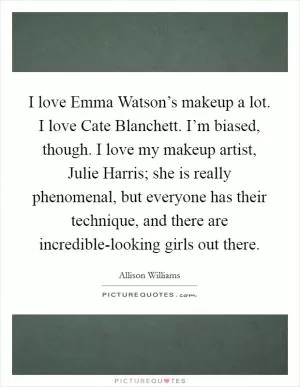 I love Emma Watson’s makeup a lot. I love Cate Blanchett. I’m biased, though. I love my makeup artist, Julie Harris; she is really phenomenal, but everyone has their technique, and there are incredible-looking girls out there Picture Quote #1