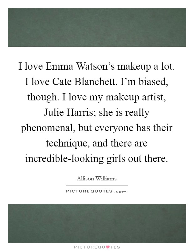 I love Emma Watson's makeup a lot. I love Cate Blanchett. I'm biased, though. I love my makeup artist, Julie Harris; she is really phenomenal, but everyone has their technique, and there are incredible-looking girls out there. Picture Quote #1
