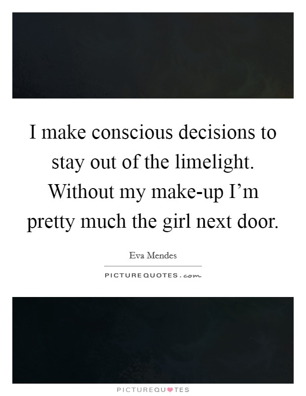 I make conscious decisions to stay out of the limelight. Without my make-up I'm pretty much the girl next door. Picture Quote #1