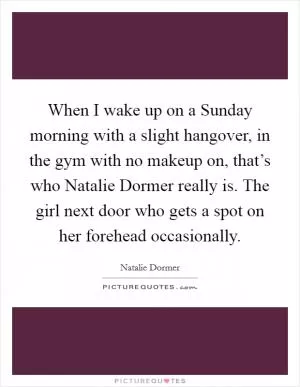 When I wake up on a Sunday morning with a slight hangover, in the gym with no makeup on, that’s who Natalie Dormer really is. The girl next door who gets a spot on her forehead occasionally Picture Quote #1