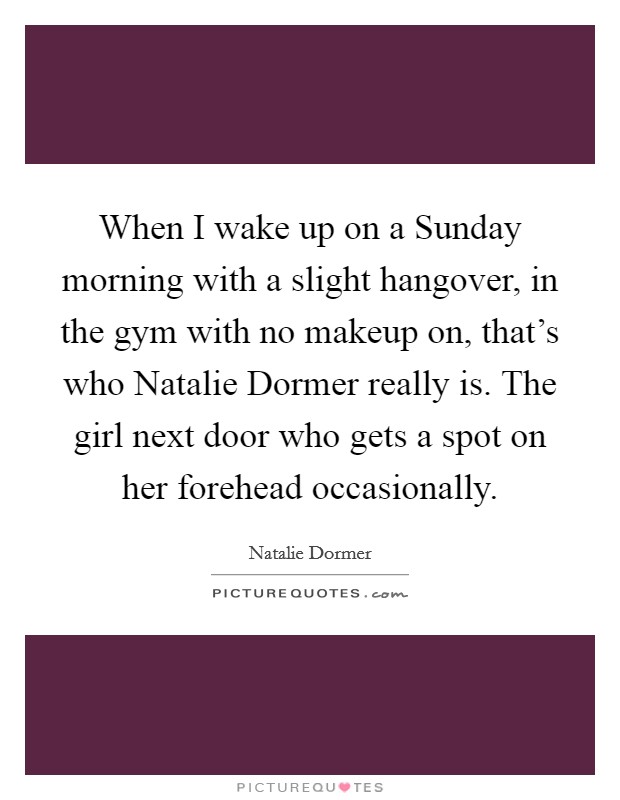 When I wake up on a Sunday morning with a slight hangover, in the gym with no makeup on, that's who Natalie Dormer really is. The girl next door who gets a spot on her forehead occasionally. Picture Quote #1