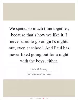 We spend so much time together, because that’s how we like it. I never used to go on girl’s nights out, even at school. And Paul has never liked going out for a night with the boys, either Picture Quote #1
