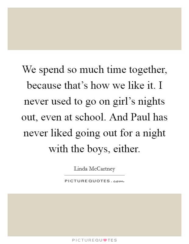 We spend so much time together, because that's how we like it. I never used to go on girl's nights out, even at school. And Paul has never liked going out for a night with the boys, either. Picture Quote #1