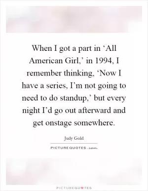 When I got a part in ‘All American Girl,’ in 1994, I remember thinking, ‘Now I have a series, I’m not going to need to do standup,’ but every night I’d go out afterward and get onstage somewhere Picture Quote #1