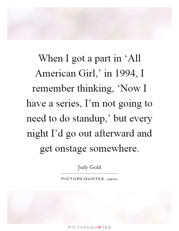 When I got a part in ‘All American Girl,' in 1994, I remember thinking, ‘Now I have a series, I'm not going to need to do standup,' but every night I'd go out afterward and get onstage somewhere. Picture Quote #1