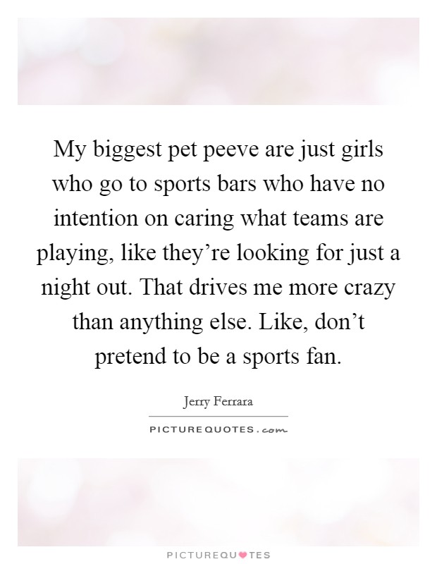 My biggest pet peeve are just girls who go to sports bars who have no intention on caring what teams are playing, like they're looking for just a night out. That drives me more crazy than anything else. Like, don't pretend to be a sports fan. Picture Quote #1