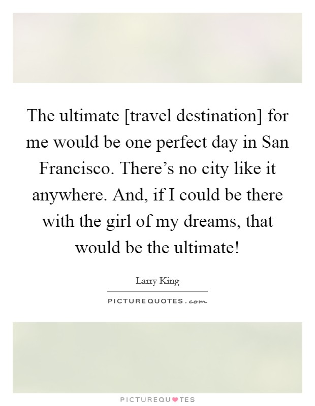 The ultimate [travel destination] for me would be one perfect day in San Francisco. There's no city like it anywhere. And, if I could be there with the girl of my dreams, that would be the ultimate! Picture Quote #1