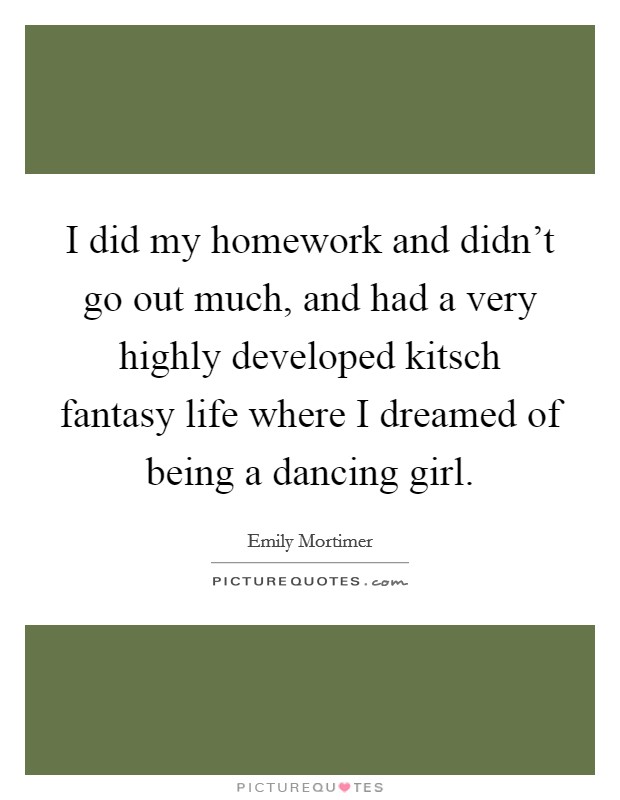I did my homework and didn't go out much, and had a very highly developed kitsch fantasy life where I dreamed of being a dancing girl. Picture Quote #1