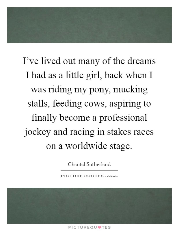 I've lived out many of the dreams I had as a little girl, back when I was riding my pony, mucking stalls, feeding cows, aspiring to finally become a professional jockey and racing in stakes races on a worldwide stage. Picture Quote #1