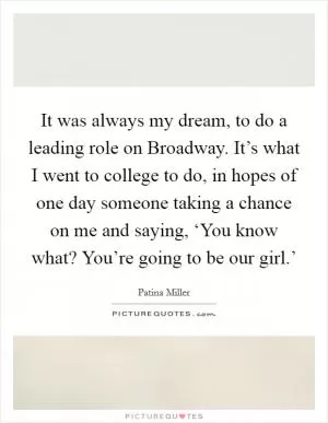 It was always my dream, to do a leading role on Broadway. It’s what I went to college to do, in hopes of one day someone taking a chance on me and saying, ‘You know what? You’re going to be our girl.’ Picture Quote #1