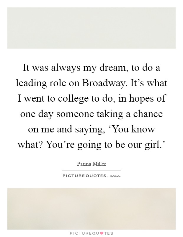 It was always my dream, to do a leading role on Broadway. It's what I went to college to do, in hopes of one day someone taking a chance on me and saying, ‘You know what? You're going to be our girl.' Picture Quote #1
