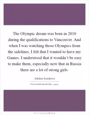The Olympic dream was born in 2010 during the qualifications to Vancouver. And when I was watching those Olympics from the sidelines, I felt that I wanted to have my Games. I understood that it wouldn’t be easy to make them, especially now that in Russia there are a lot of strong girls Picture Quote #1