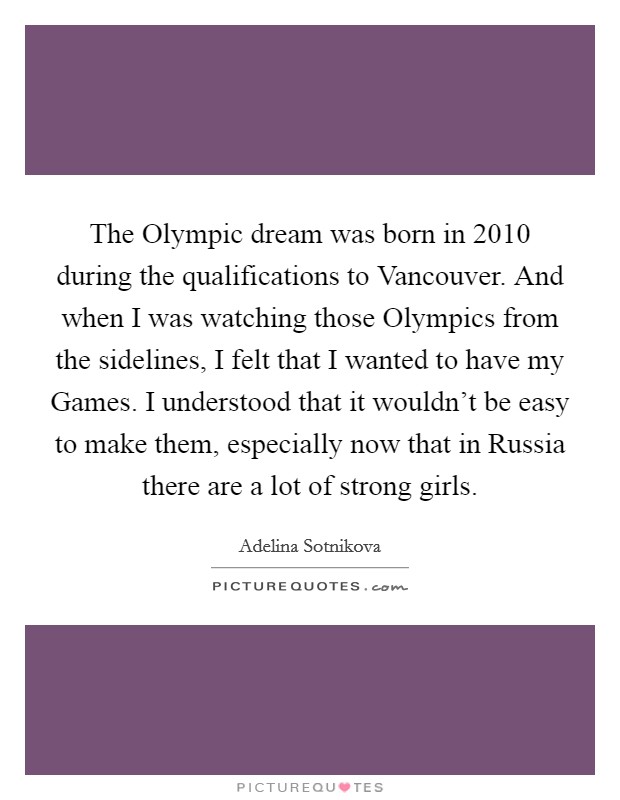 The Olympic dream was born in 2010 during the qualifications to Vancouver. And when I was watching those Olympics from the sidelines, I felt that I wanted to have my Games. I understood that it wouldn't be easy to make them, especially now that in Russia there are a lot of strong girls. Picture Quote #1