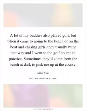 A lot of my buddies also played golf, but when it came to going to the beach or on the boat and chasing girls, they usually went that way and I went to the golf course to practice. Sometimes they’d come from the beach at dark to pick me up at the course Picture Quote #1