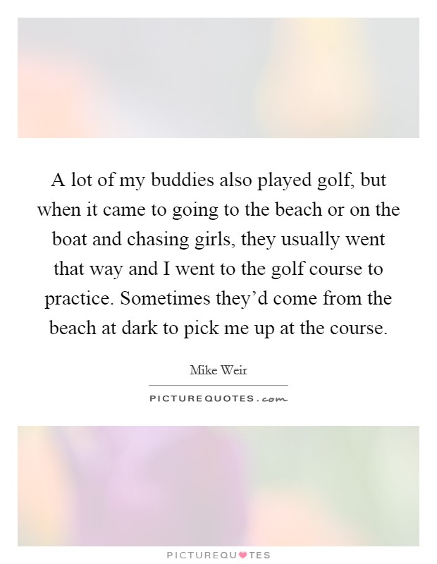A lot of my buddies also played golf, but when it came to going to the beach or on the boat and chasing girls, they usually went that way and I went to the golf course to practice. Sometimes they'd come from the beach at dark to pick me up at the course. Picture Quote #1