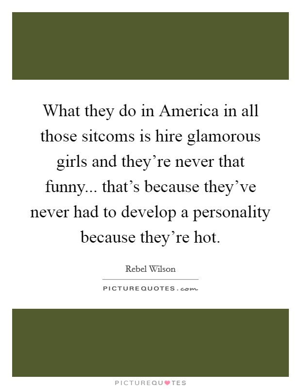 What they do in America in all those sitcoms is hire glamorous girls and they’re never that funny... that’s because they’ve never had to develop a personality because they’re hot Picture Quote #1