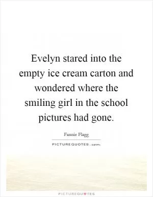 Evelyn stared into the empty ice cream carton and wondered where the smiling girl in the school pictures had gone Picture Quote #1