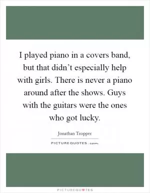 I played piano in a covers band, but that didn’t especially help with girls. There is never a piano around after the shows. Guys with the guitars were the ones who got lucky Picture Quote #1