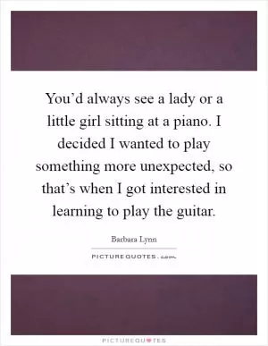 You’d always see a lady or a little girl sitting at a piano. I decided I wanted to play something more unexpected, so that’s when I got interested in learning to play the guitar Picture Quote #1