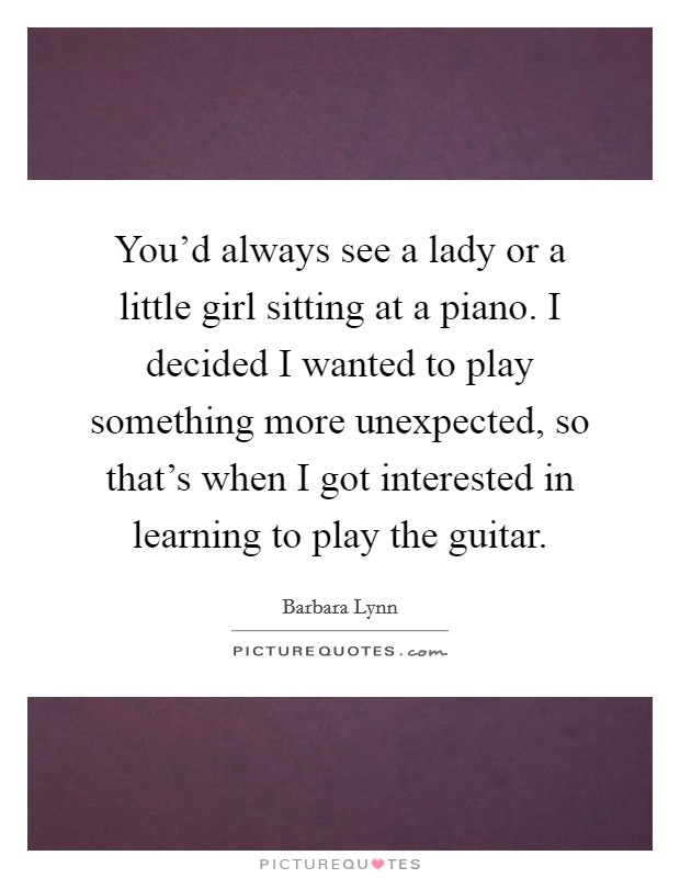 You'd always see a lady or a little girl sitting at a piano. I decided I wanted to play something more unexpected, so that's when I got interested in learning to play the guitar. Picture Quote #1