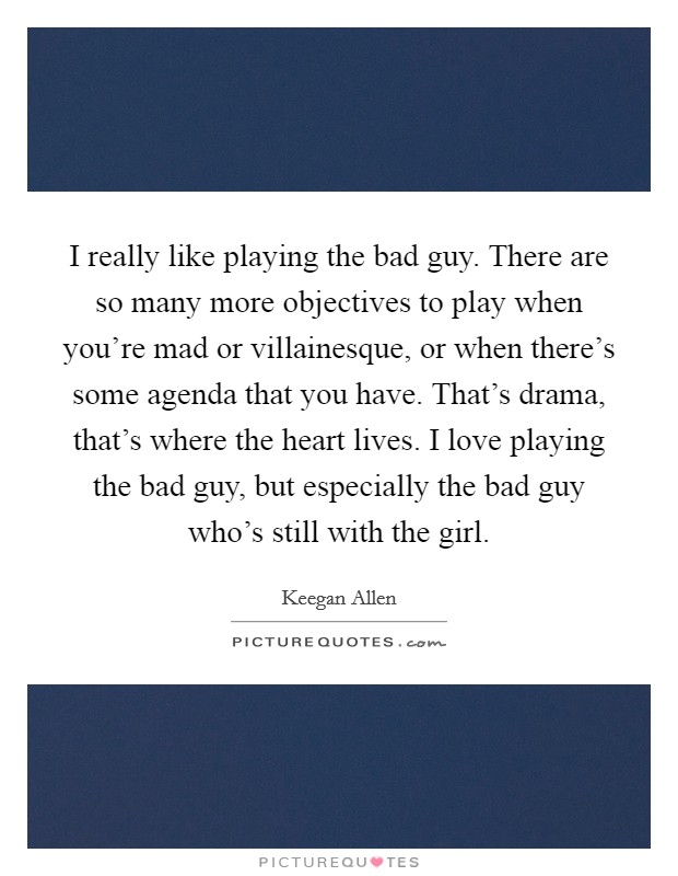 I really like playing the bad guy. There are so many more objectives to play when you're mad or villainesque, or when there's some agenda that you have. That's drama, that's where the heart lives. I love playing the bad guy, but especially the bad guy who's still with the girl. Picture Quote #1