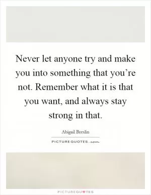 Never let anyone try and make you into something that you’re not. Remember what it is that you want, and always stay strong in that Picture Quote #1