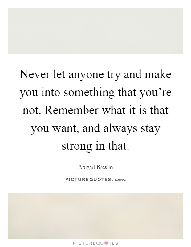 Never let anyone try and make you into something that you're not. Remember what it is that you want, and always stay strong in that. Picture Quote #1