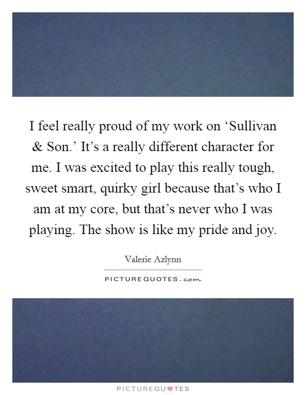 I feel really proud of my work on ‘Sullivan and Son.' It's a really different character for me. I was excited to play this really tough, sweet smart, quirky girl because that's who I am at my core, but that's never who I was playing. The show is like my pride and joy. Picture Quote #1