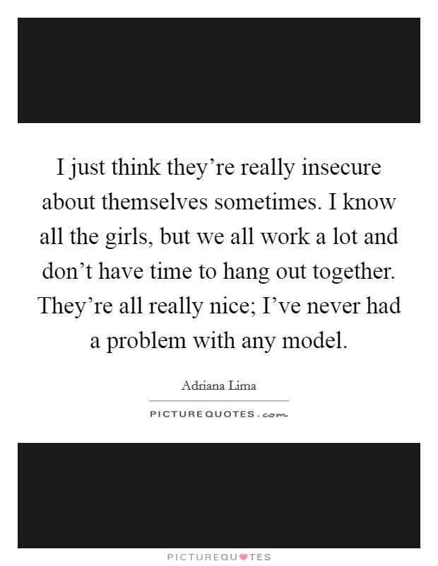 I just think they're really insecure about themselves sometimes. I know all the girls, but we all work a lot and don't have time to hang out together. They're all really nice; I've never had a problem with any model. Picture Quote #1