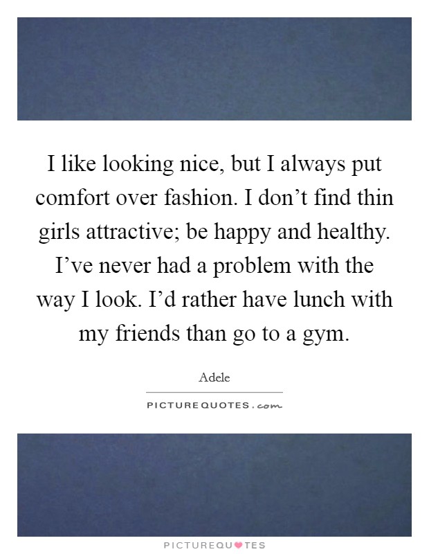 I like looking nice, but I always put comfort over fashion. I don't find thin girls attractive; be happy and healthy. I've never had a problem with the way I look. I'd rather have lunch with my friends than go to a gym. Picture Quote #1
