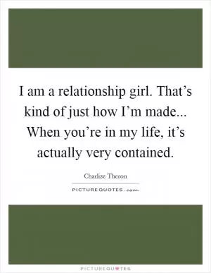I am a relationship girl. That’s kind of just how I’m made... When you’re in my life, it’s actually very contained Picture Quote #1