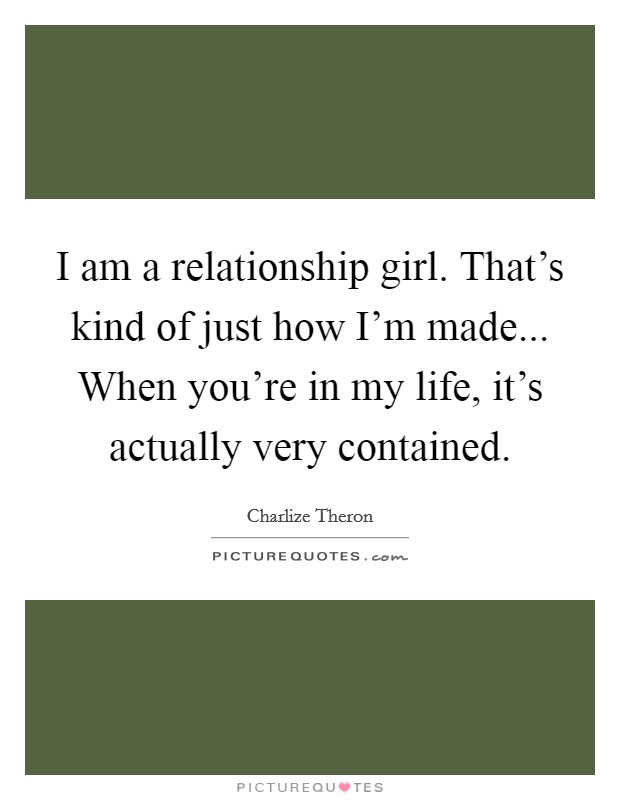 I am a relationship girl. That's kind of just how I'm made... When you're in my life, it's actually very contained. Picture Quote #1