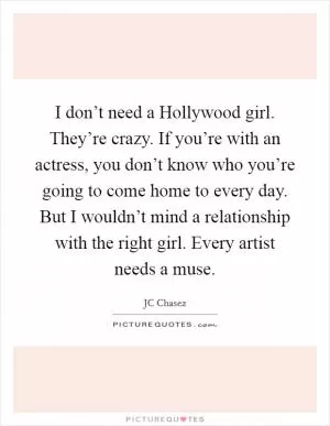 I don’t need a Hollywood girl. They’re crazy. If you’re with an actress, you don’t know who you’re going to come home to every day. But I wouldn’t mind a relationship with the right girl. Every artist needs a muse Picture Quote #1