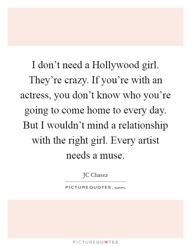 I don't need a Hollywood girl. They're crazy. If you're with an actress, you don't know who you're going to come home to every day. But I wouldn't mind a relationship with the right girl. Every artist needs a muse. Picture Quote #1