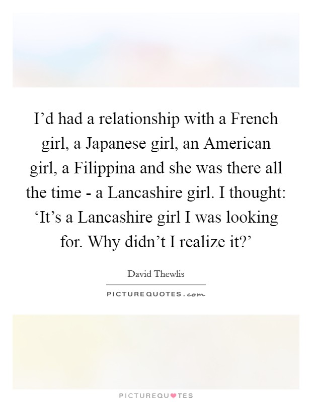 I'd had a relationship with a French girl, a Japanese girl, an American girl, a Filippina and she was there all the time - a Lancashire girl. I thought: ‘It's a Lancashire girl I was looking for. Why didn't I realize it?' Picture Quote #1