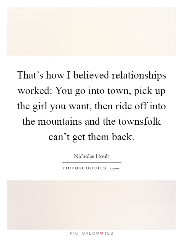 That's how I believed relationships worked: You go into town, pick up the girl you want, then ride off into the mountains and the townsfolk can't get them back. Picture Quote #1