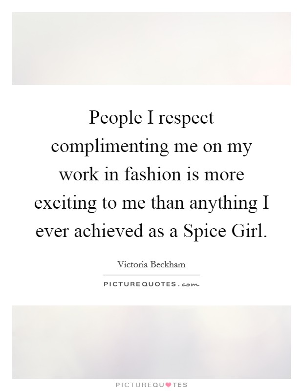 People I respect complimenting me on my work in fashion is more exciting to me than anything I ever achieved as a Spice Girl. Picture Quote #1