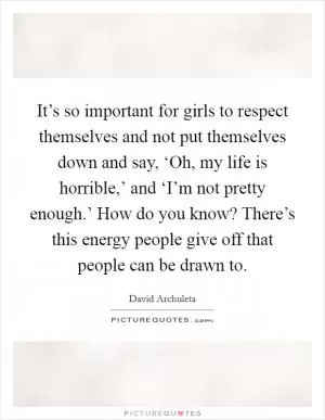 It’s so important for girls to respect themselves and not put themselves down and say, ‘Oh, my life is horrible,’ and ‘I’m not pretty enough.’ How do you know? There’s this energy people give off that people can be drawn to Picture Quote #1