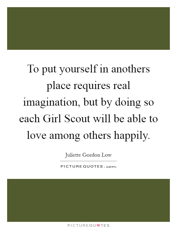 To put yourself in anothers place requires real imagination, but by doing so each Girl Scout will be able to love among others happily. Picture Quote #1