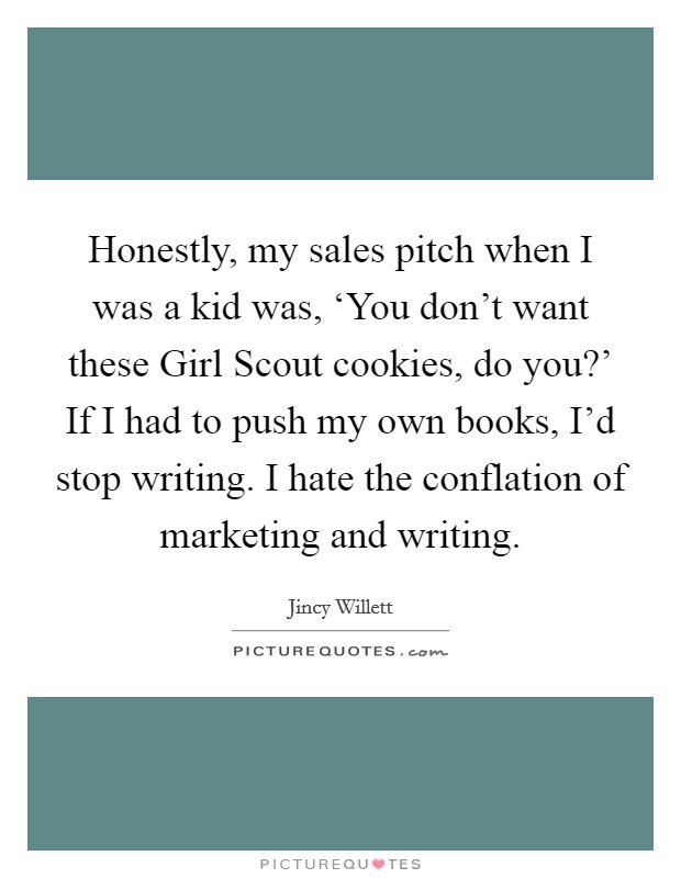Honestly, my sales pitch when I was a kid was, ‘You don't want these Girl Scout cookies, do you?' If I had to push my own books, I'd stop writing. I hate the conflation of marketing and writing. Picture Quote #1