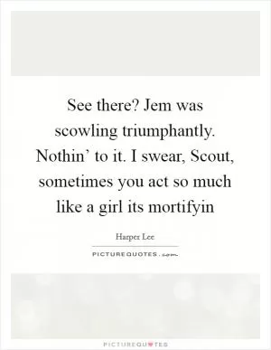 See there? Jem was scowling triumphantly. Nothin’ to it. I swear, Scout, sometimes you act so much like a girl its mortifyin Picture Quote #1