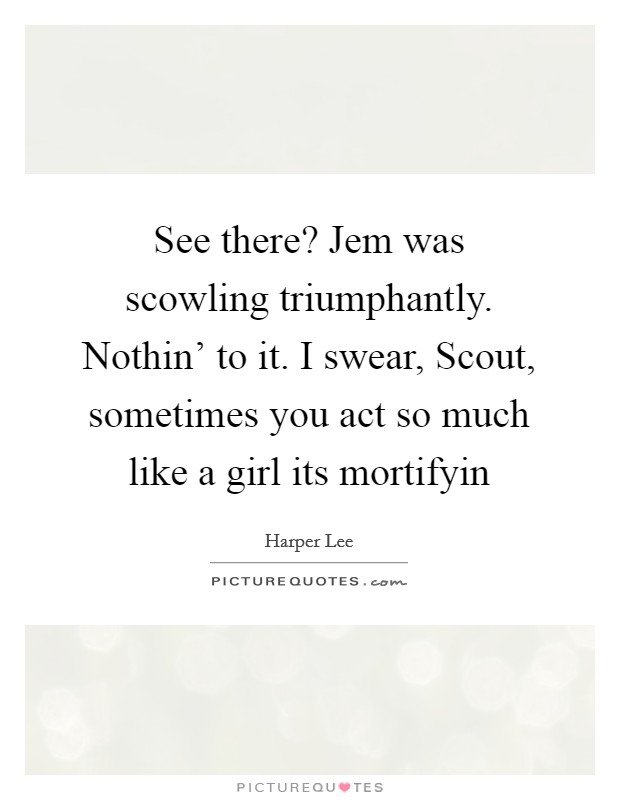 See there? Jem was scowling triumphantly. Nothin' to it. I swear, Scout, sometimes you act so much like a girl its mortifyin Picture Quote #1