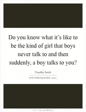 Do you know what it’s like to be the kind of girl that boys never talk to and then suddenly, a boy talks to you? Picture Quote #1