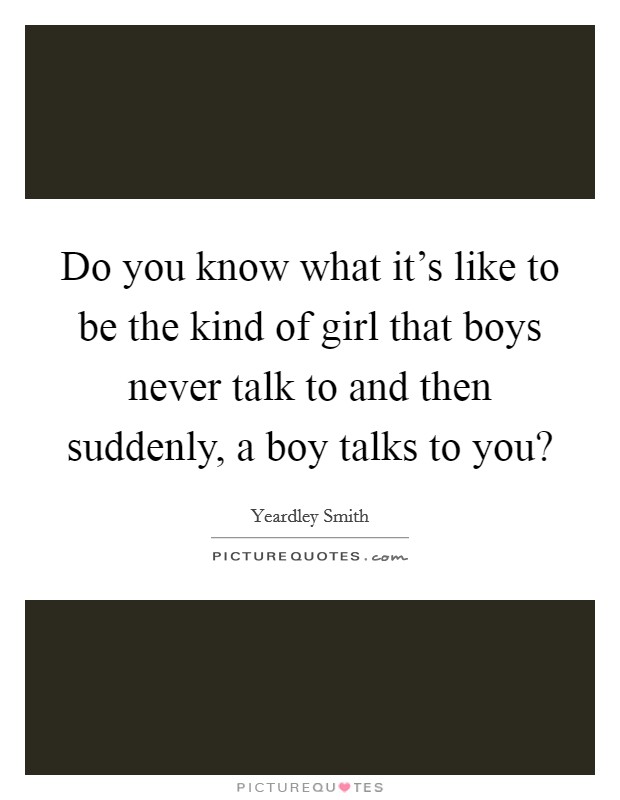 Do you know what it's like to be the kind of girl that boys never talk to and then suddenly, a boy talks to you? Picture Quote #1