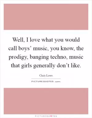 Well, I love what you would call boys’ music, you know, the prodigy, banging techno, music that girls generally don’t like Picture Quote #1