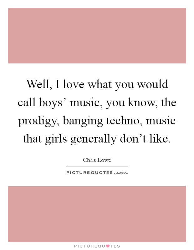 Well, I love what you would call boys' music, you know, the prodigy, banging techno, music that girls generally don't like. Picture Quote #1