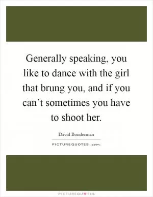 Generally speaking, you like to dance with the girl that brung you, and if you can’t sometimes you have to shoot her Picture Quote #1