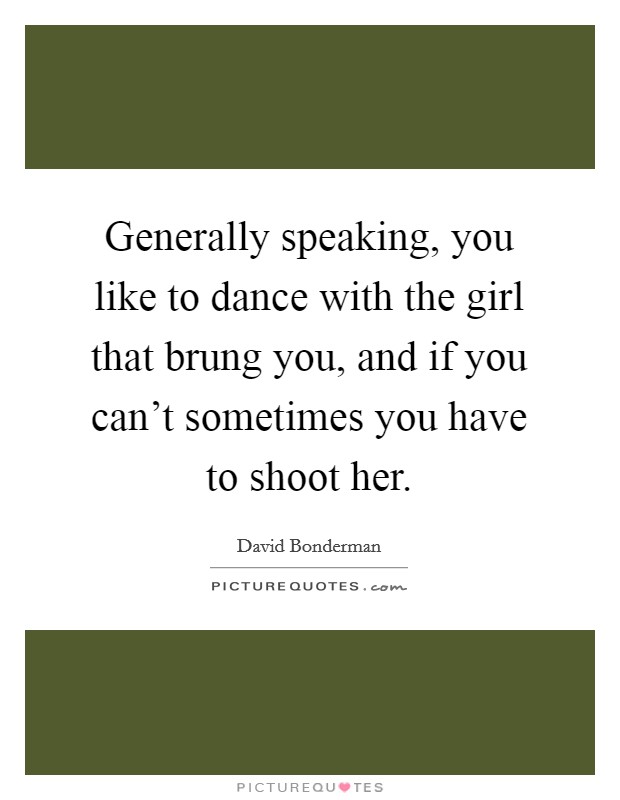 Generally speaking, you like to dance with the girl that brung you, and if you can't sometimes you have to shoot her. Picture Quote #1