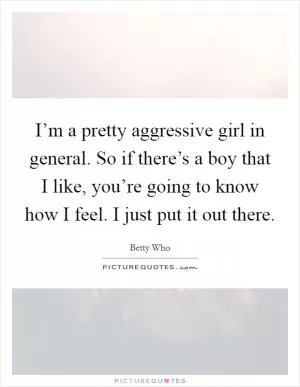 I’m a pretty aggressive girl in general. So if there’s a boy that I like, you’re going to know how I feel. I just put it out there Picture Quote #1