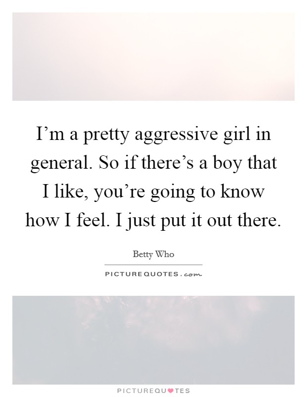 I'm a pretty aggressive girl in general. So if there's a boy that I like, you're going to know how I feel. I just put it out there. Picture Quote #1